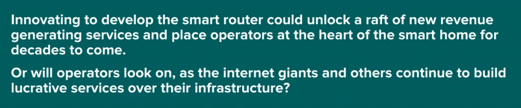 Innovating to develop the smart router could unlock a raft of new revenue generating services and place operators at the heart of the smart home for decasdes to come.