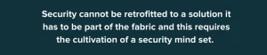 Security cannot be retrofitterd to a solution. It has to be part of the fabric and this requires the cultivation of a security mind set.