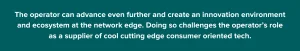 The operator can advance even further and create an innovation environment and ecosystem at the network edge. Doing so challenges the operator's role as a supplier of cool cutting edge consumer orientated tech.